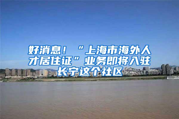 好消息！“上海市海外人才居住证”业务即将入驻长宁这个社区