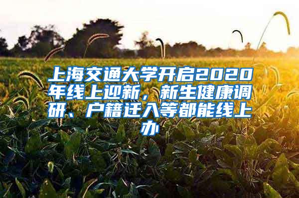 上海交通大学开启2020年线上迎新，新生健康调研、户籍迁入等都能线上办