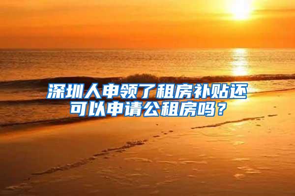深圳人申领了租房补贴还可以申请公租房吗？
