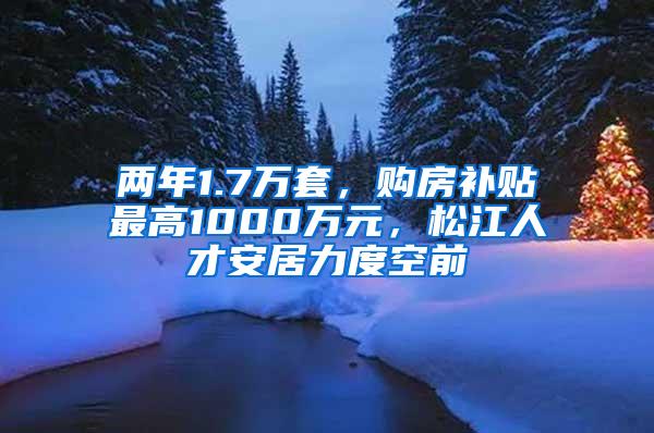 两年1.7万套，购房补贴最高1000万元，松江人才安居力度空前