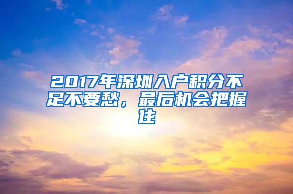 2017年深圳入户积分不足不要愁，最后机会把握住