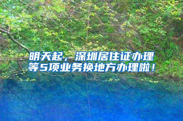 明天起，深圳居住证办理等5项业务换地方办理啦！