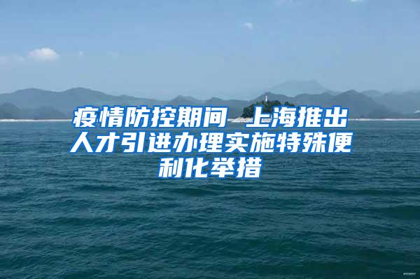 疫情防控期间 上海推出人才引进办理实施特殊便利化举措