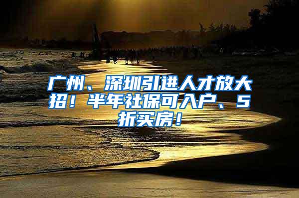 广州、深圳引进人才放大招！半年社保可入户、5折买房！