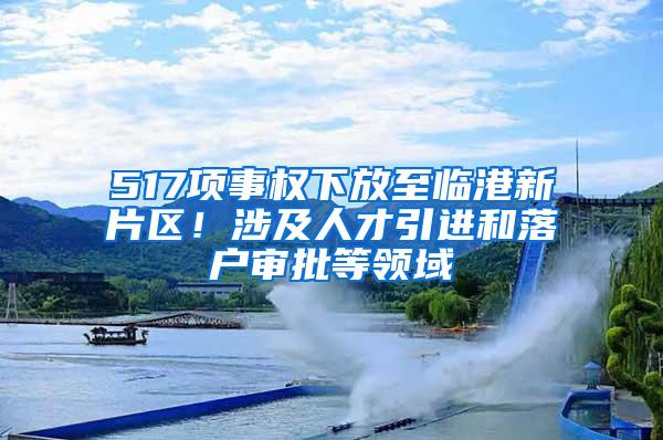 517项事权下放至临港新片区！涉及人才引进和落户审批等领域