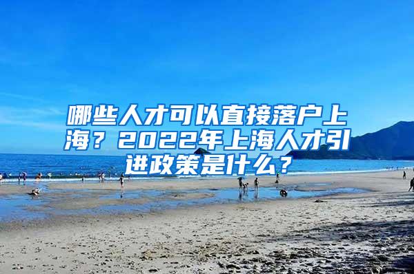 哪些人才可以直接落户上海？2022年上海人才引进政策是什么？