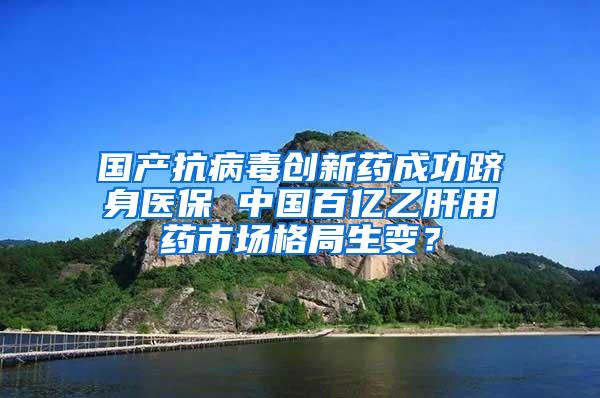 国产抗病毒创新药成功跻身医保 中国百亿乙肝用药市场格局生变？