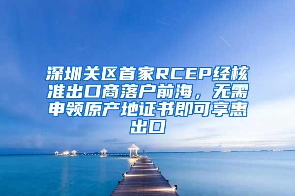 深圳关区首家RCEP经核准出口商落户前海，无需申领原产地证书即可享惠出口