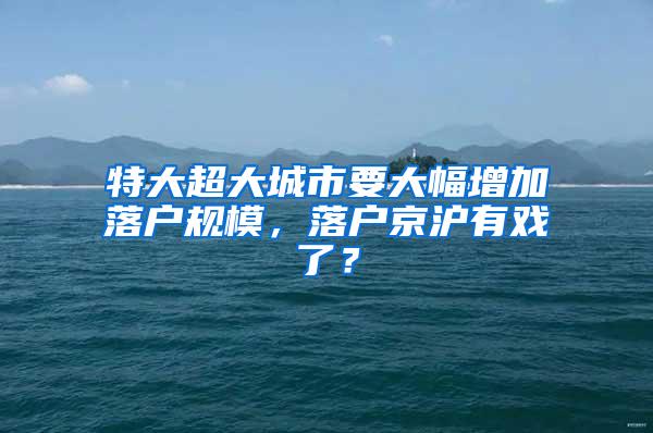 特大超大城市要大幅增加落户规模，落户京沪有戏了？