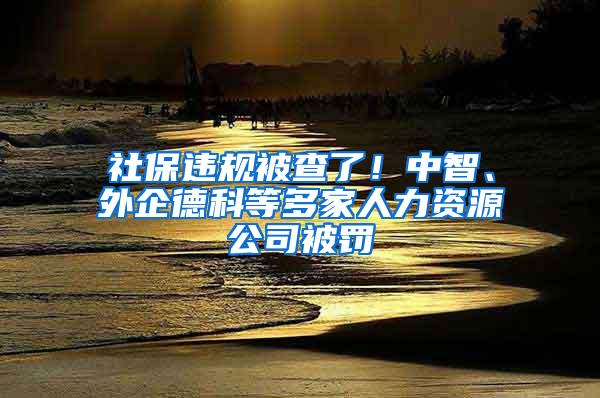 社保违规被查了！中智、外企德科等多家人力资源公司被罚