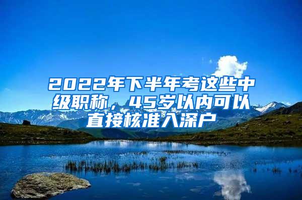 2022年下半年考这些中级职称，45岁以内可以直接核准入深户