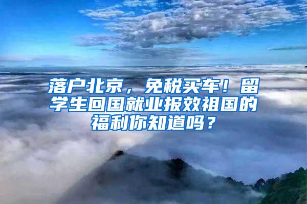 落户北京，免税买车！留学生回国就业报效祖国的福利你知道吗？