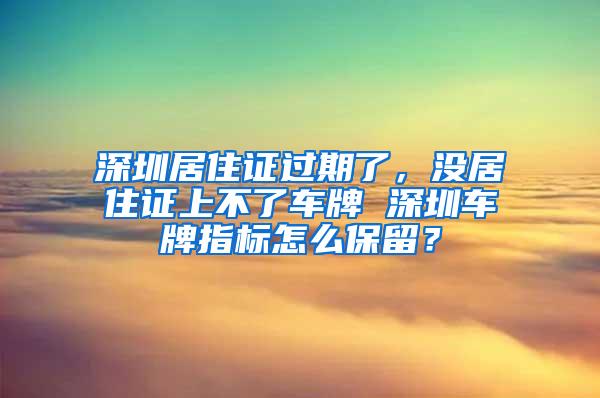 深圳居住证过期了，没居住证上不了车牌 深圳车牌指标怎么保留？