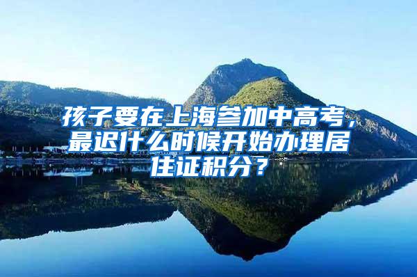 孩子要在上海参加中高考，最迟什么时候开始办理居住证积分？