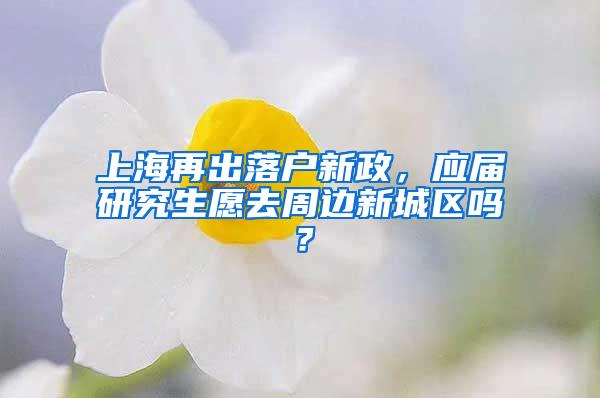 上海再出落户新政，应届研究生愿去周边新城区吗？