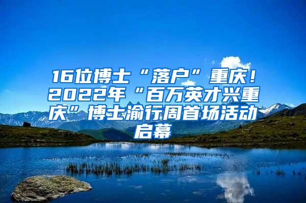 16位博士“落户”重庆！2022年“百万英才兴重庆”博士渝行周首场活动启幕