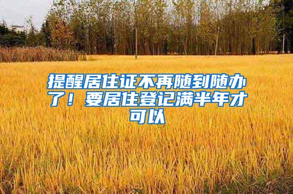 提醒居住证不再随到随办了！要居住登记满半年才可以