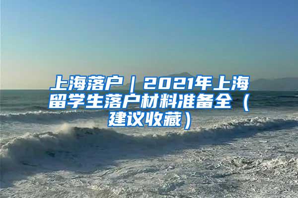 上海落户｜2021年上海留学生落户材料准备全（建议收藏）