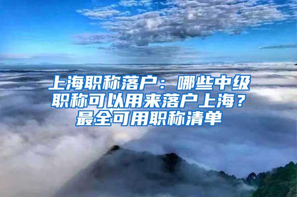 上海职称落户：哪些中级职称可以用来落户上海？最全可用职称清单