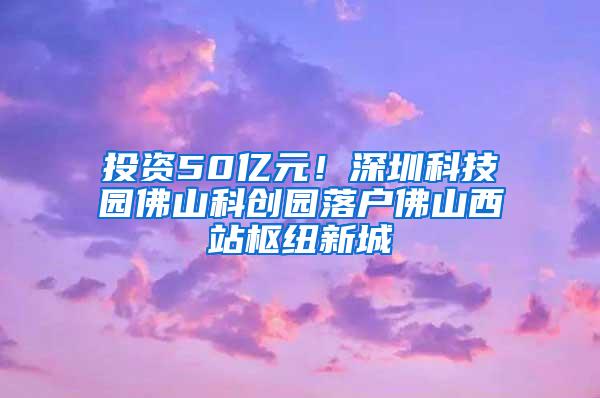 投资50亿元！深圳科技园佛山科创园落户佛山西站枢纽新城