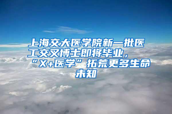 上海交大医学院新一批医工交叉博士即将毕业，“X+医学”拓荒更多生命未知