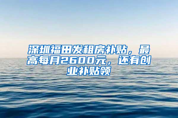 深圳福田发租房补贴，最高每月2600元，还有创业补贴领