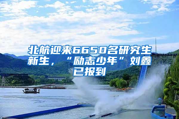 北航迎来6650名研究生新生，“励志少年”刘鑫已报到