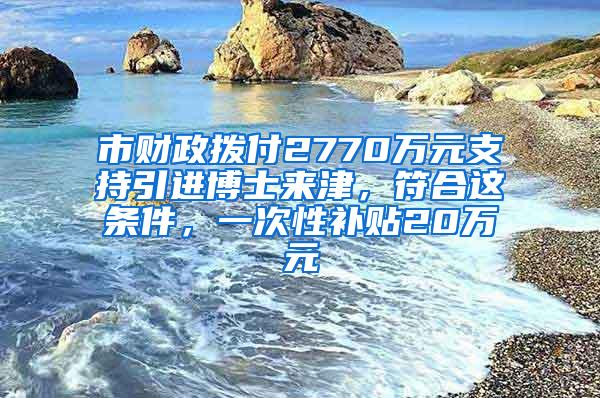 市财政拨付2770万元支持引进博士来津，符合这条件，一次性补贴20万元