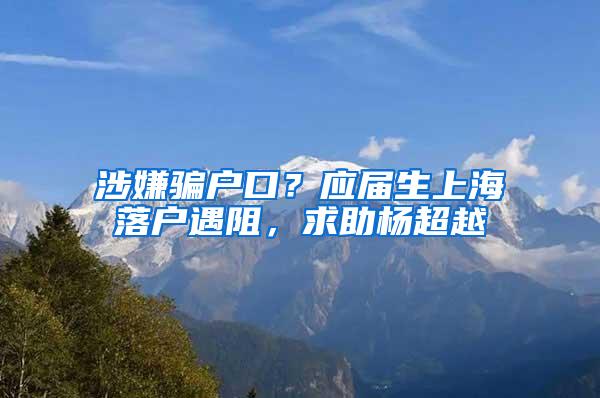 涉嫌骗户口？应届生上海落户遇阻，求助杨超越