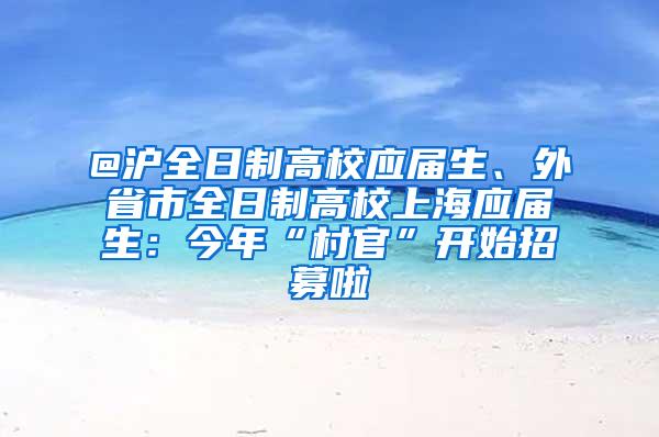 @沪全日制高校应届生、外省市全日制高校上海应届生：今年“村官”开始招募啦