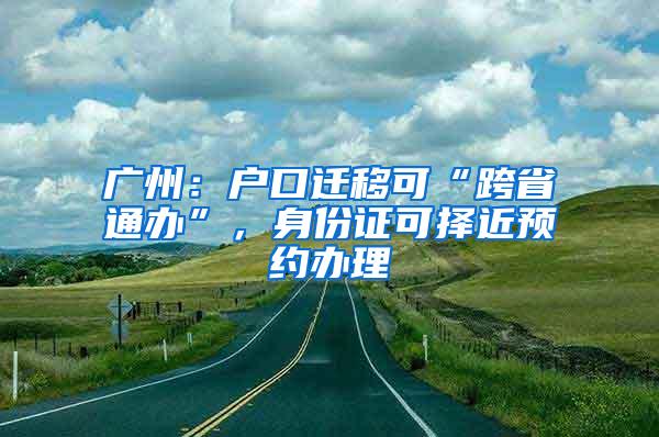 广州：户口迁移可“跨省通办”，身份证可择近预约办理