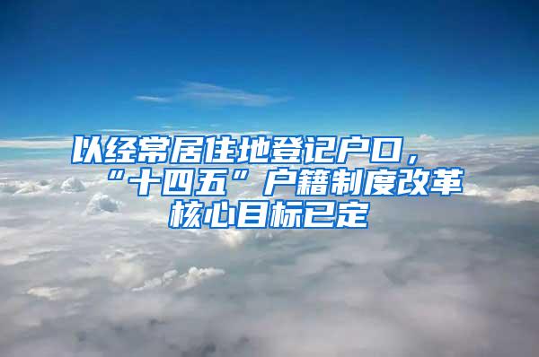 以经常居住地登记户口，“十四五”户籍制度改革核心目标已定