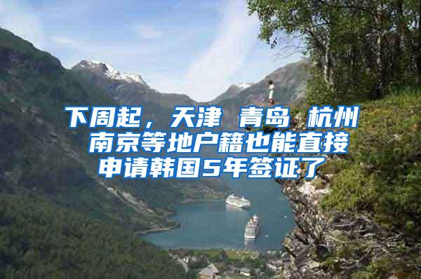 下周起，天津 青岛 杭州 南京等地户籍也能直接申请韩国5年签证了