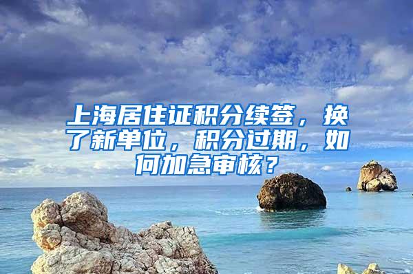 上海居住证积分续签，换了新单位，积分过期，如何加急审核？