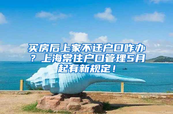 买房后上家不迁户口咋办？上海常住户口管理5月起有新规定！