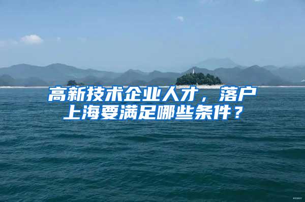 高新技术企业人才，落户上海要满足哪些条件？