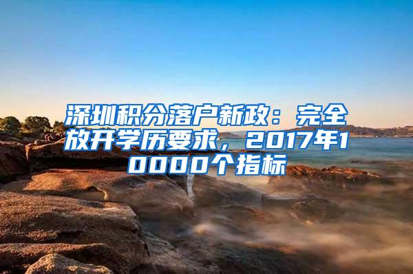 深圳积分落户新政：完全放开学历要求，2017年10000个指标