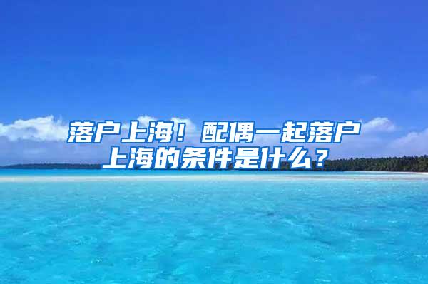 落户上海！配偶一起落户上海的条件是什么？