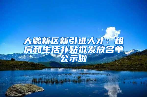 大鹏新区新引进人才：租房和生活补贴拟发放名单公示啦