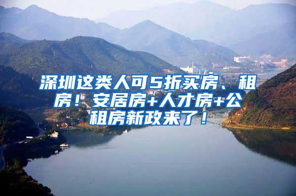 深圳这类人可5折买房、租房！安居房+人才房+公租房新政来了！