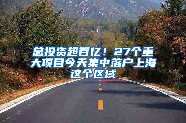 总投资超百亿！27个重大项目今天集中落户上海这个区域