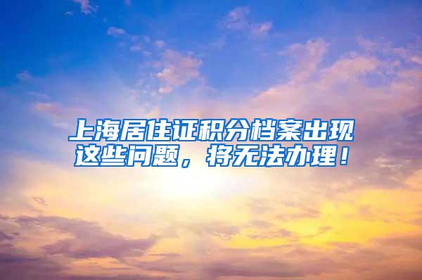 上海居住证积分档案出现这些问题，将无法办理！