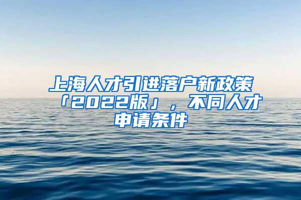 上海人才引进落户新政策「2022版」，不同人才申请条件