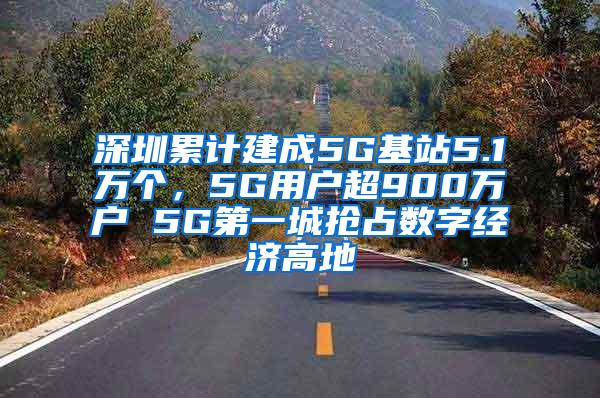 深圳累计建成5G基站5.1万个，5G用户超900万户 5G第一城抢占数字经济高地