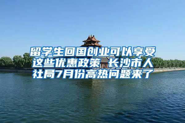 留学生回国创业可以享受这些优惠政策 长沙市人社局7月份高热问题来了