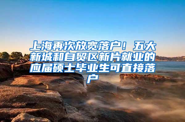 上海再次放宽落户！五大新城和自贸区新片就业的应届硕士毕业生可直接落户