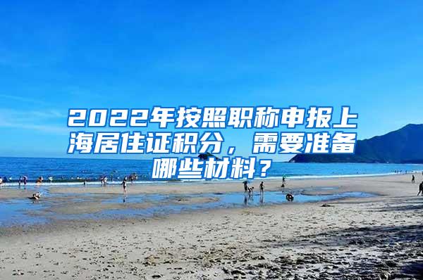 2022年按照职称申报上海居住证积分，需要准备哪些材料？