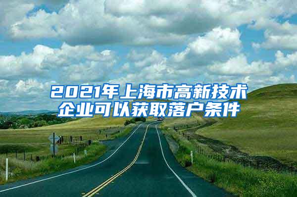 2021年上海市高新技术企业可以获取落户条件