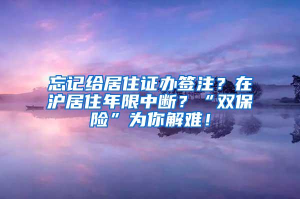 忘记给居住证办签注？在沪居住年限中断？“双保险”为你解难！