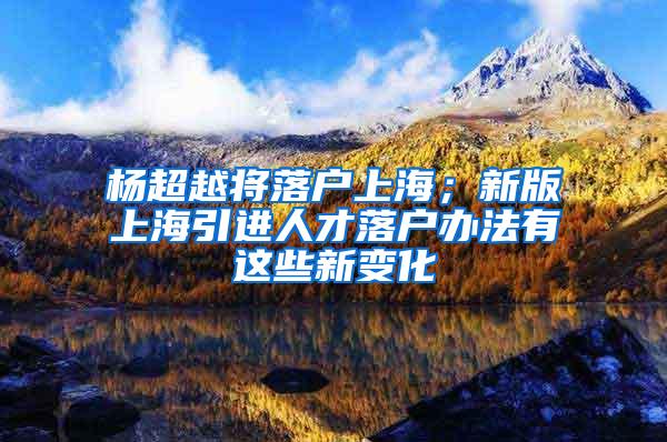 杨超越将落户上海；新版上海引进人才落户办法有这些新变化